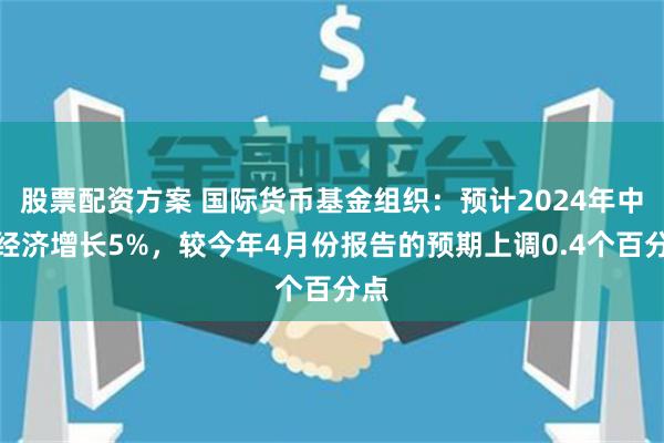 股票配资方案 国际货币基金组织：预计2024年中国经济增长5%，较今年4月份报告的预期上调0.4个百分点