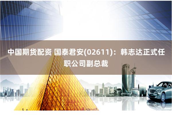 中国期货配资 国泰君安(02611)：韩志达正式任职公司副总裁