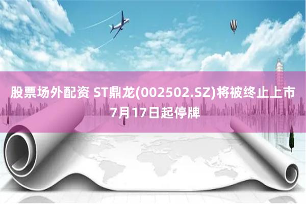 股票场外配资 ST鼎龙(002502.SZ)将被终止上市 7月17日起停牌