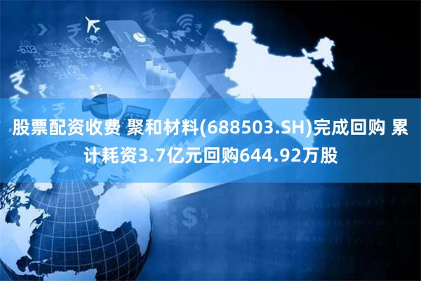 股票配资收费 聚和材料(688503.SH)完成回购 累计耗资3.7亿元回购644.92万股