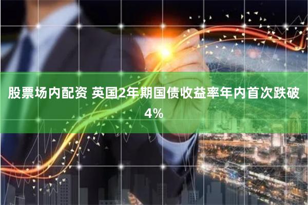 股票场内配资 英国2年期国债收益率年内首次跌破4%