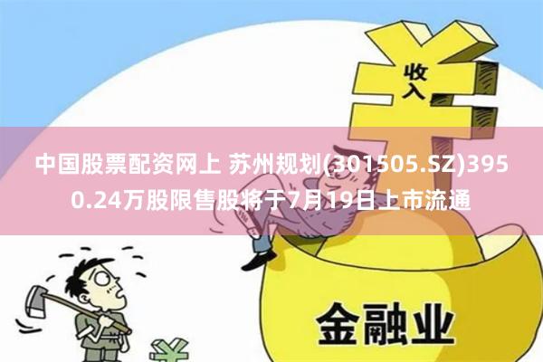 中国股票配资网上 苏州规划(301505.SZ)3950.24万股限售股将于7月19日上市流通