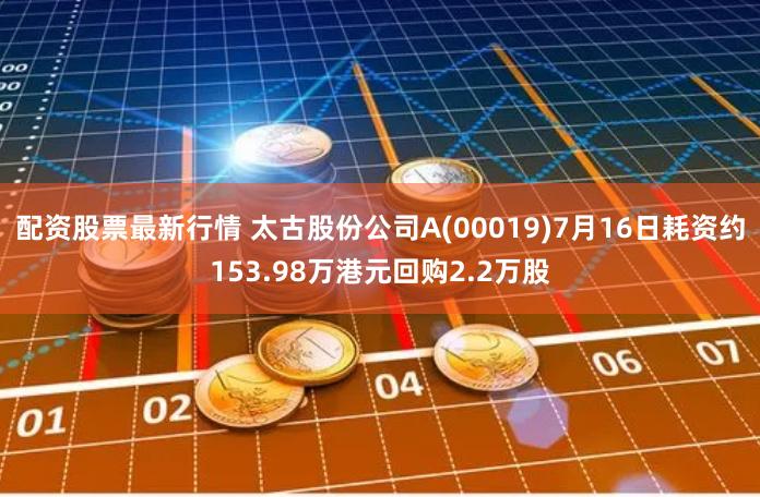 配资股票最新行情 太古股份公司A(00019)7月16日耗资约153.98万港元回购2.2万股