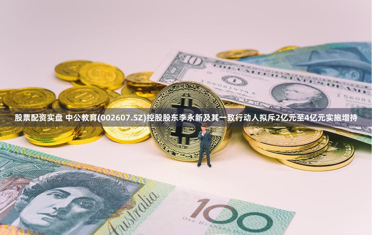 股票配资实盘 中公教育(002607.SZ)控股股东李永新及其一致行动人拟斥2亿元至4亿元实施增持