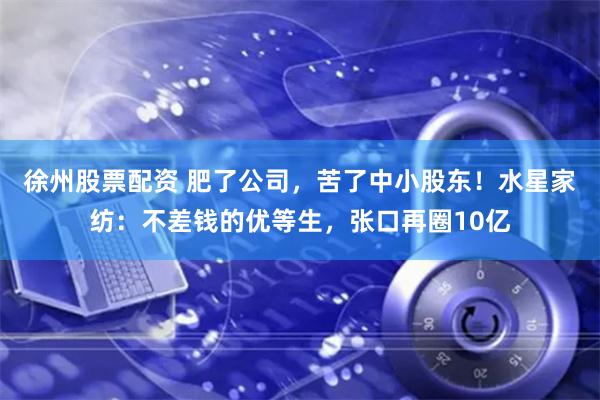 徐州股票配资 肥了公司，苦了中小股东！水星家纺：不差钱的优等生，张口再圈10亿