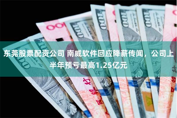 东莞股票配资公司 南威软件回应降薪传闻，公司上半年预亏最高1.25亿元