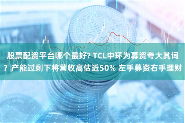 股票配资平台哪个最好? TCL中环为募资夸大其词？产能过剩下将营收高估近50% 左手募资右手理财