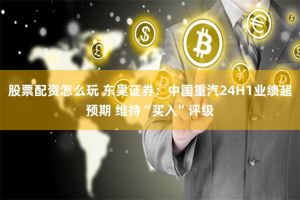 股票配资怎么玩 东吴证券：中国重汽24H1业绩超预期 维持“买入”评级