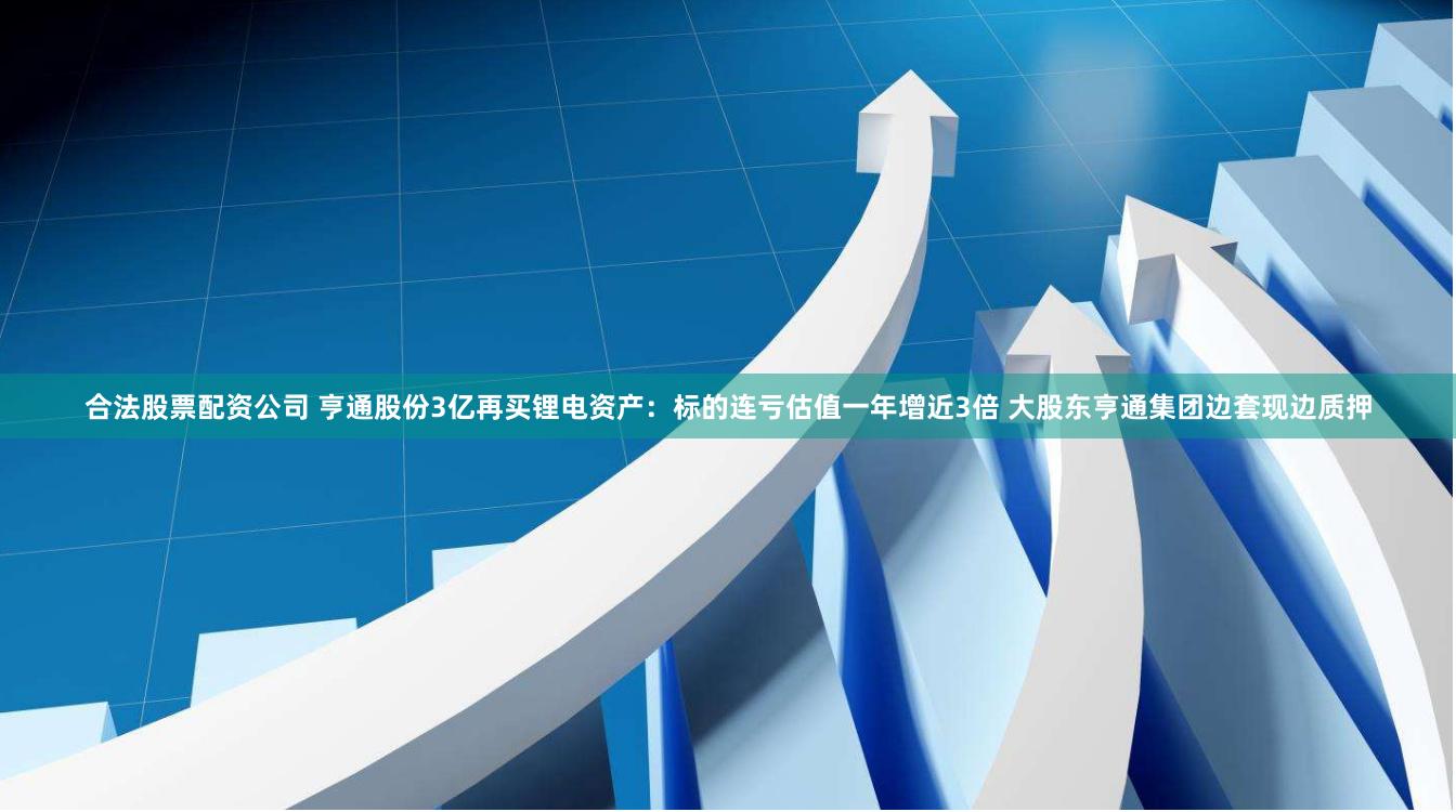 合法股票配资公司 亨通股份3亿再买锂电资产：标的连亏估值一年增近3倍 大股东亨通集团边套现边质押