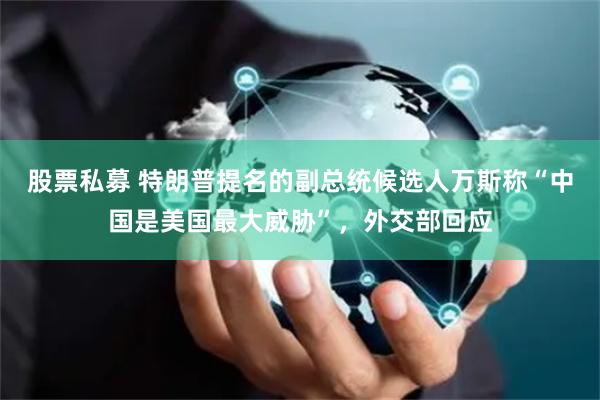 股票私募 特朗普提名的副总统候选人万斯称“中国是美国最大威胁”，外交部回应