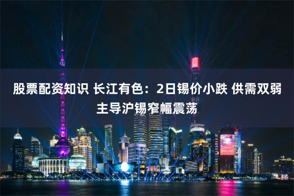 股票配资知识 长江有色：2日锡价小跌 供需双弱主导沪锡窄幅震荡