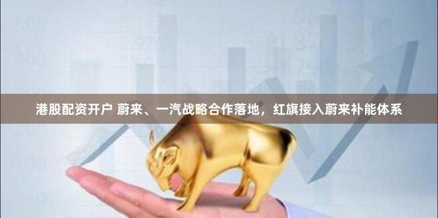港股配资开户 蔚来、一汽战略合作落地，红旗接入蔚来补能体系