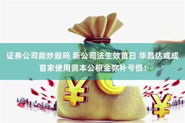 证券公司能炒股吗 新公司法生效首日 华昌达或成首家使用资本公积金弥补亏损！