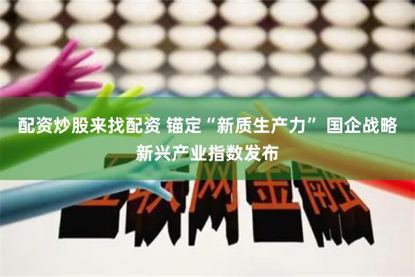 配资炒股来找配资 锚定“新质生产力” 国企战略新兴产业指数发布