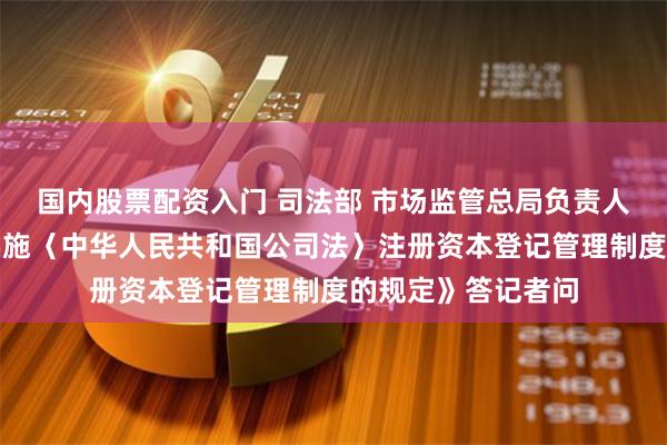 国内股票配资入门 司法部 市场监管总局负责人就《国务院关于实施〈中华人民共和国公司法〉注册资本登记管理制度的规定》答记者问