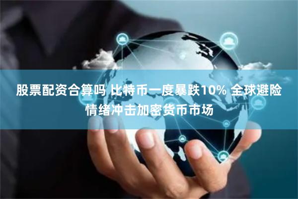 股票配资合算吗 比特币一度暴跌10% 全球避险情绪冲击加密货币市场