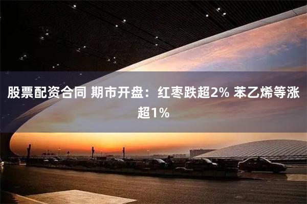 股票配资合同 期市开盘：红枣跌超2% 苯乙烯等涨超1%
