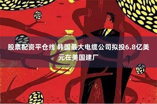 股票配资平仓线 韩国最大电缆公司拟投6.8亿美元在美国建厂