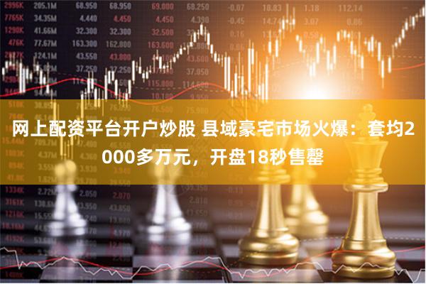 网上配资平台开户炒股 县域豪宅市场火爆：套均2000多万元，开盘18秒售罄