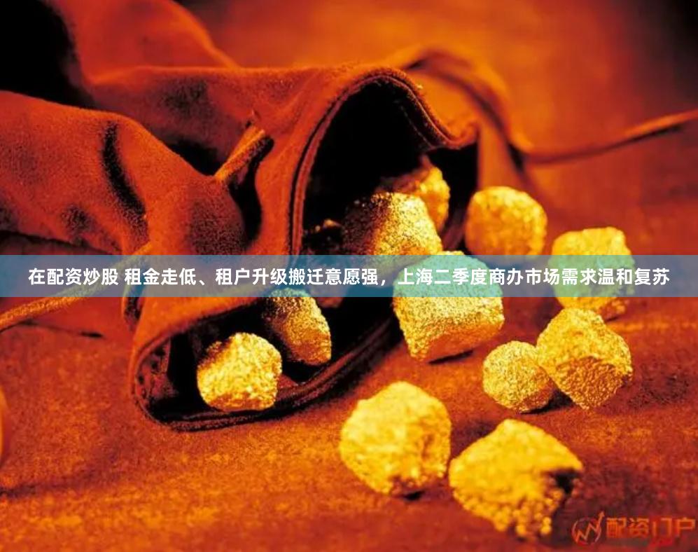 在配资炒股 租金走低、租户升级搬迁意愿强，上海二季度商办市场需求温和复苏