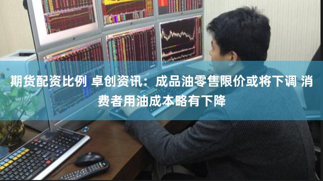 期货配资比例 卓创资讯：成品油零售限价或将下调 消费者用油成本略有下降