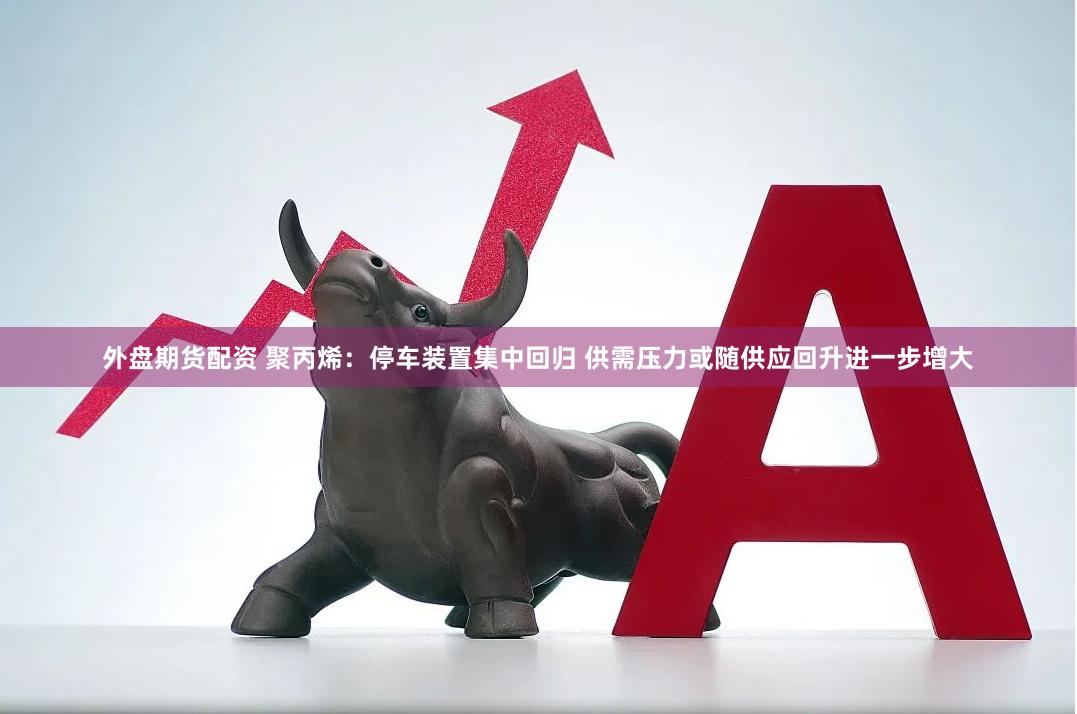 外盘期货配资 聚丙烯：停车装置集中回归 供需压力或随供应回升进一步增大
