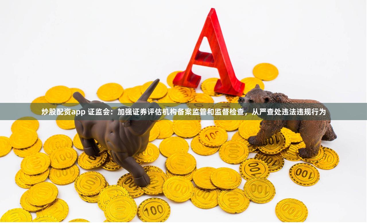 炒股配资app 证监会：加强证券评估机构备案监管和监督检查，从严查处违法违规行为