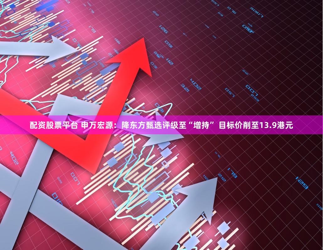 配资股票平台 申万宏源：降东方甄选评级至“增持” 目标价削至13.9港元