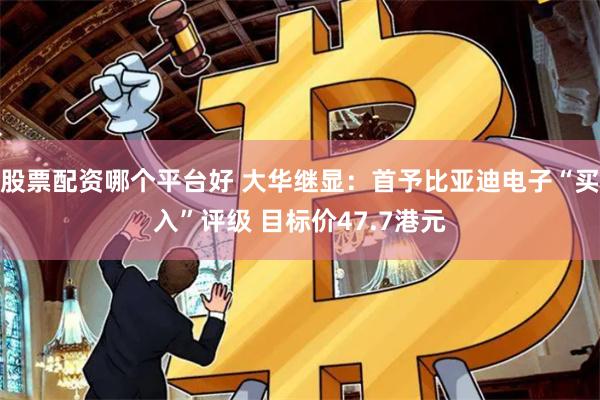 股票配资哪个平台好 大华继显：首予比亚迪电子“买入”评级 目标价47.7港元