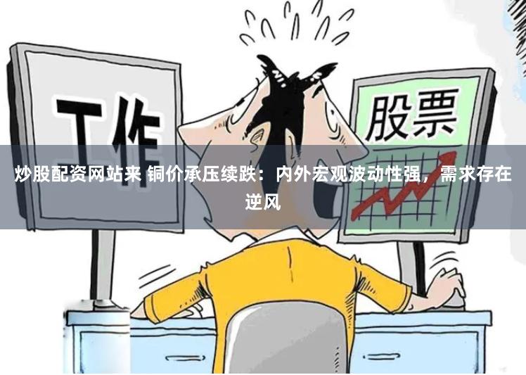 炒股配资网站来 铜价承压续跌：内外宏观波动性强，需求存在逆风