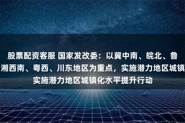 股票配资客服 国家发改委：以冀中南、皖北、鲁西南、豫东南、湘西南、粤西、川东地区为重点，实施潜力地区城镇化水平提升行动