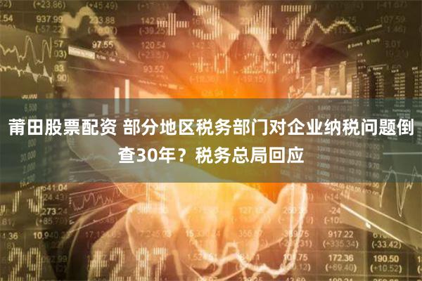 莆田股票配资 部分地区税务部门对企业纳税问题倒查30年？税务总局回应