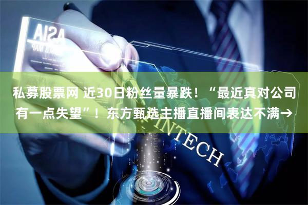 私募股票网 近30日粉丝量暴跌！“最近真对公司有一点失望”！东方甄选主播直播间表达不满→