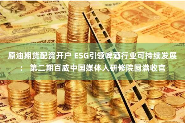 原油期货配资开户 ESG引领啤酒行业可持续发展： 第二期百威中国媒体人研修院圆满收官
