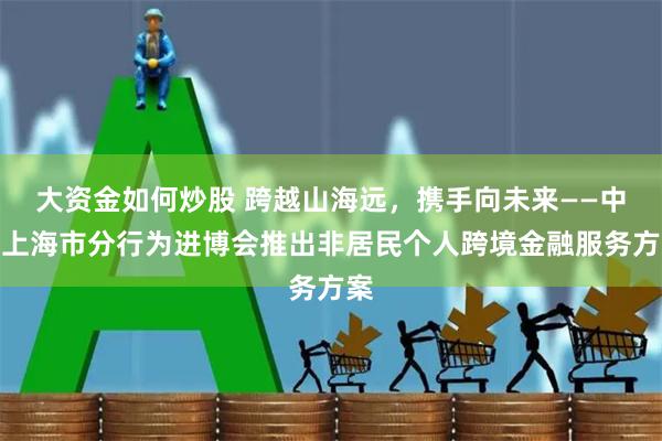 大资金如何炒股 跨越山海远，携手向未来——中行上海市分行为进博会推出非居民个人跨境金融服务方案