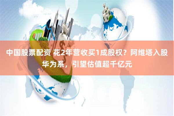 中国股票配资 花2年营收买1成股权？阿维塔入股华为系，引望估值超千亿元