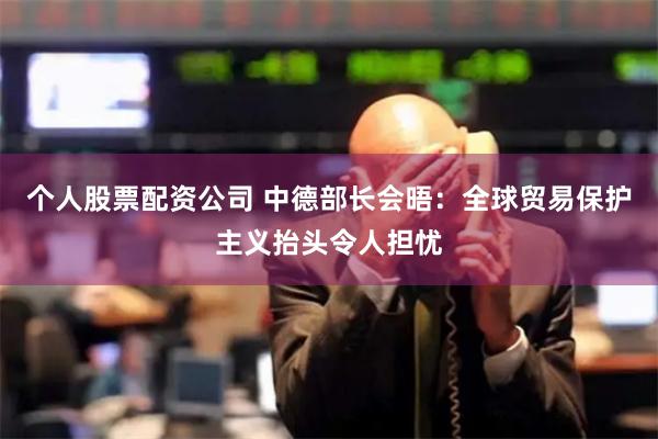 个人股票配资公司 中德部长会晤：全球贸易保护主义抬头令人担忧