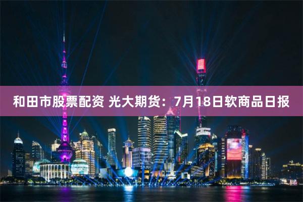 和田市股票配资 光大期货：7月18日软商品日报