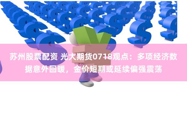 苏州股票配资 光大期货0718观点：多项经济数据意外回暖，金价短期或延续偏强震荡