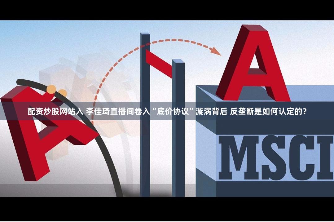 配资炒股网站入 李佳琦直播间卷入“底价协议”漩涡背后 反垄断是如何认定的？