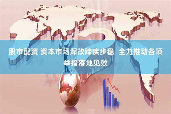 股市配资 资本市场深改蹄疾步稳  全力推动各项举措落地见效