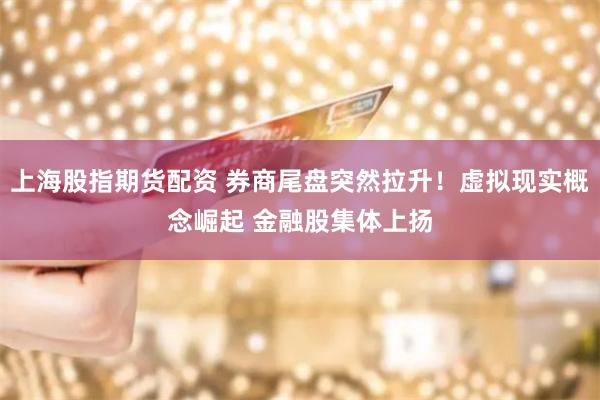 上海股指期货配资 券商尾盘突然拉升！虚拟现实概念崛起 金融股集体上扬