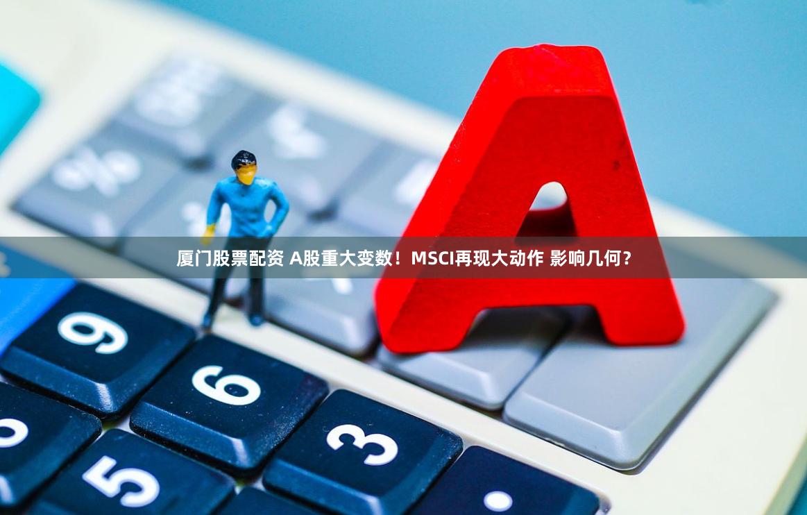 厦门股票配资 A股重大变数！MSCI再现大动作 影响几何？