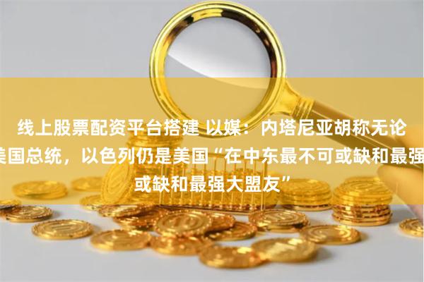 线上股票配资平台搭建 以媒：内塔尼亚胡称无论谁当选美国总统，以色列仍是美国“在中东最不可或缺和最强大盟友”