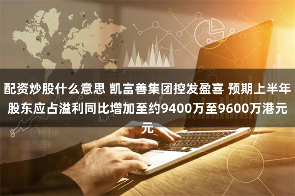 配资炒股什么意思 凯富善集团控发盈喜 预期上半年股东应占溢利同比增加至约9400万至9600万港元