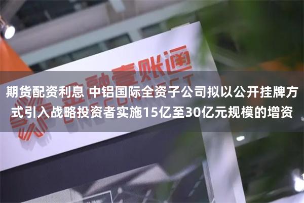 期货配资利息 中铝国际全资子公司拟以公开挂牌方式引入战略投资者实施15亿至30亿元规模的增资