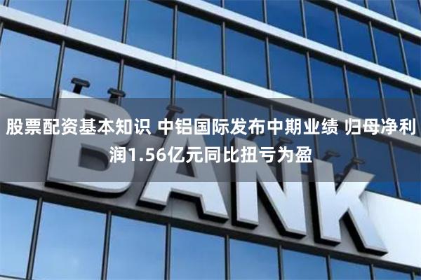 股票配资基本知识 中铝国际发布中期业绩 归母净利润1.56亿元同比扭亏为盈
