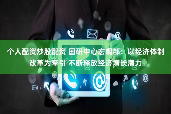 个人配资炒股配资 国研中心宏观部：以经济体制改革为牵引 不断释放经济增长潜力