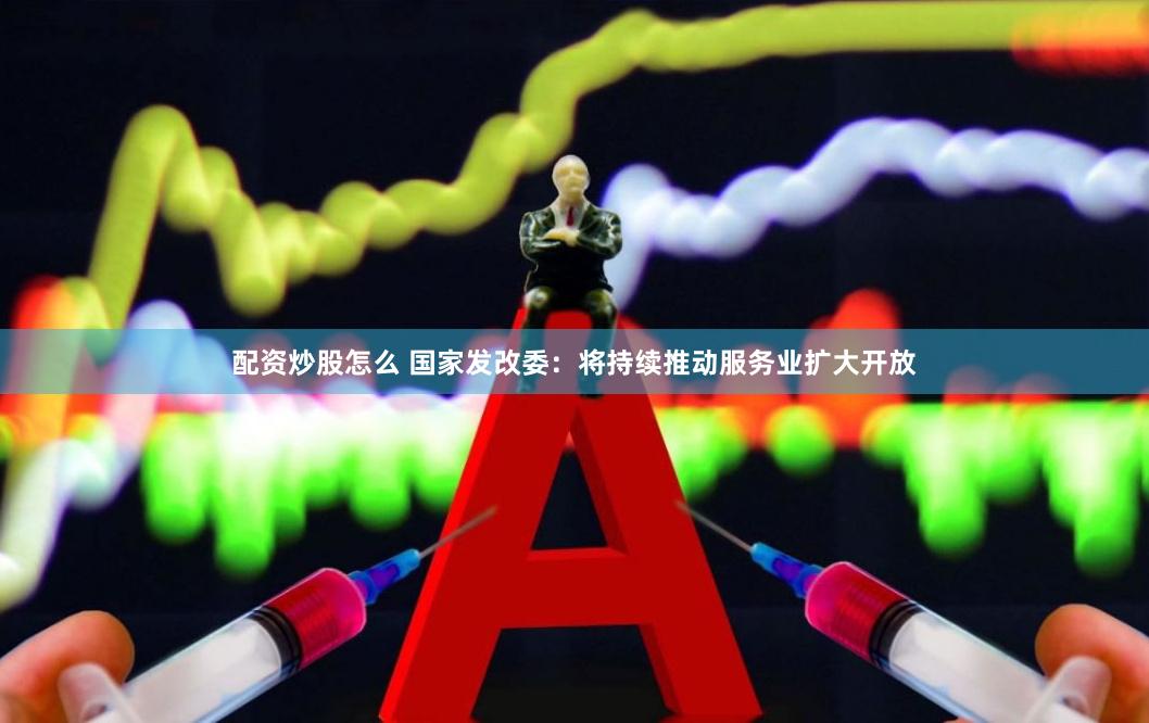 配资炒股怎么 国家发改委：将持续推动服务业扩大开放