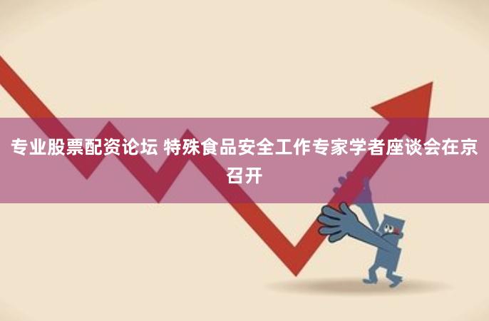 专业股票配资论坛 特殊食品安全工作专家学者座谈会在京召开